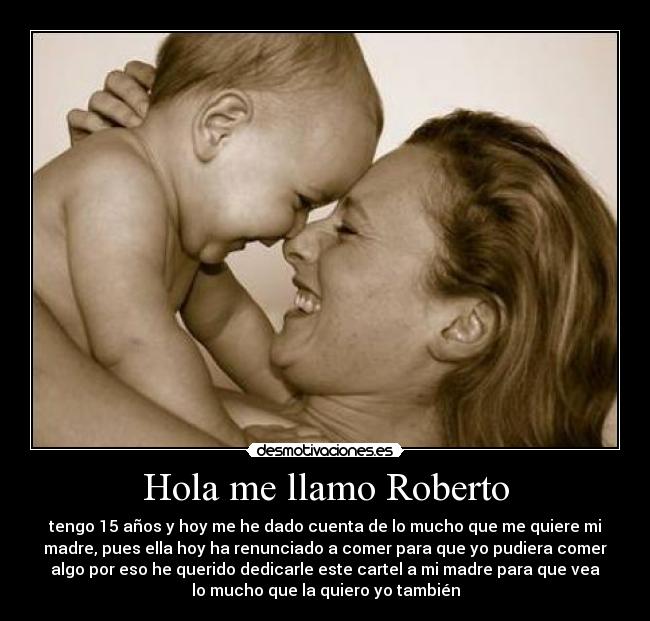 Hola me llamo Roberto - tengo 15 años y hoy me he dado cuenta de lo mucho que me quiere mi
madre, pues ella hoy ha renunciado a comer para que yo pudiera comer
algo por eso he querido dedicarle este cartel a mi madre para que vea
lo mucho que la quiero yo también