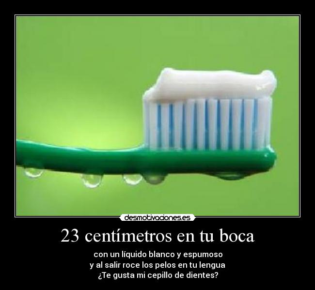 23 centímetros en tu boca - con un líquido blanco y espumoso
y al salir roce los pelos en tu lengua
¿Te gusta mi cepillo de dientes?