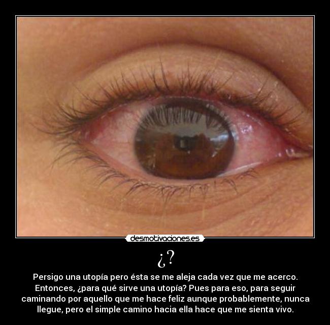 ¿? - Persigo una utopía pero ésta se me aleja cada vez que me acerco.
Entonces, ¿para qué sirve una utopía? Pues para eso, para seguir
caminando por aquello que me hace feliz aunque probablemente, nunca
llegue, pero el simple camino hacia ella hace que me sienta vivo.