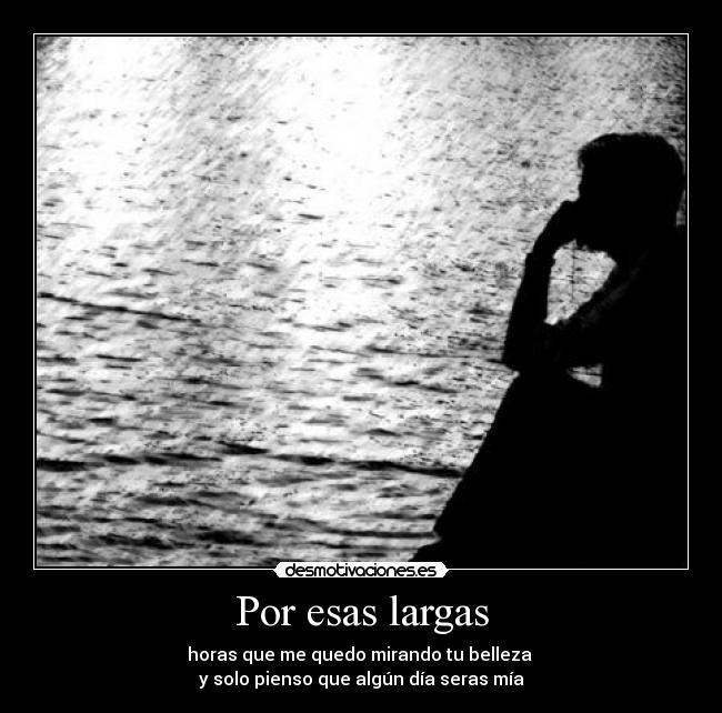 Por esas largas - horas que me quedo mirando tu belleza 
y solo pienso que algún día seras mía