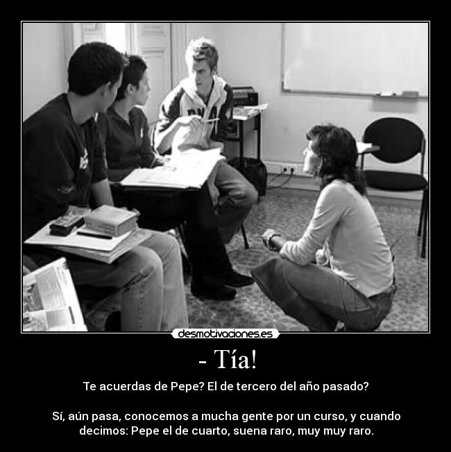 - Tía! - Te acuerdas de Pepe? El de tercero del año pasado?
Sí, aún pasa, conocemos a mucha gente por un curso, y cuando
decimos: Pepe el de cuarto, suena raro, muy muy raro.