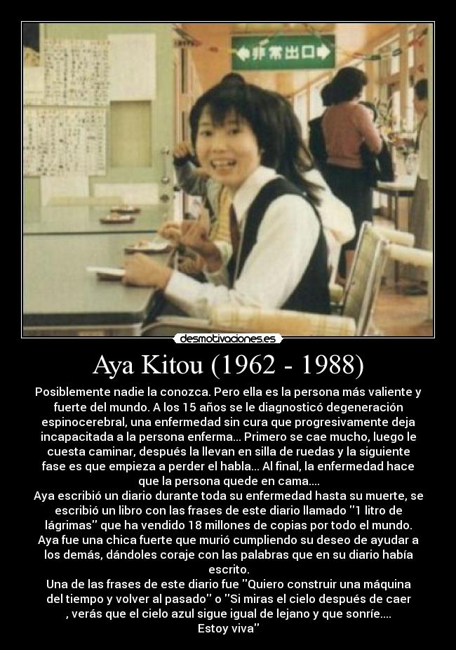 Aya Kitou (1962 - 1988) - Posiblemente nadie la conozca. Pero ella es la persona más valiente y
fuerte del mundo. A los 15 años se le diagnosticó degeneración
espinocerebral, una enfermedad sin cura que progresivamente deja
incapacitada a la persona enferma... Primero se cae mucho, luego le
cuesta caminar, después la llevan en silla de ruedas y la siguiente
fase es que empieza a perder el habla... Al final, la enfermedad hace
que la persona quede en cama....
Aya escribió un diario durante toda su enfermedad hasta su muerte, se
escribió un libro con las frases de este diario llamado 1 litro de
lágrimas que ha vendido 18 millones de copias por todo el mundo.
Aya fue una chica fuerte que murió cumpliendo su deseo de ayudar a
los demás, dándoles coraje con las palabras que en su diario había
escrito.
Una de las frases de este diario fue Quiero construir una máquina
del tiempo y volver al pasado o Si miras el cielo después de caer
, verás que el cielo azul sigue igual de lejano y que sonríe....
Estoy viva