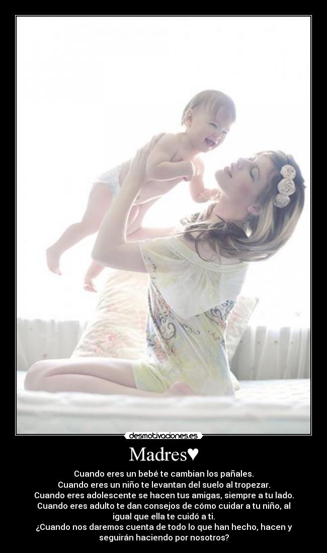 Madres♥ - Cuando eres un bebé te cambian los pañales.
Cuando eres un niño te levantan del suelo al tropezar.
Cuando eres adolescente se hacen tus amigas, siempre a tu lado.
Cuando eres adulto te dan consejos de cómo cuidar a tu niño, al
igual que ella te cuidó a ti.
¿Cuando nos daremos cuenta de todo lo que han hecho, hacen y
seguirán haciendo por nosotros?