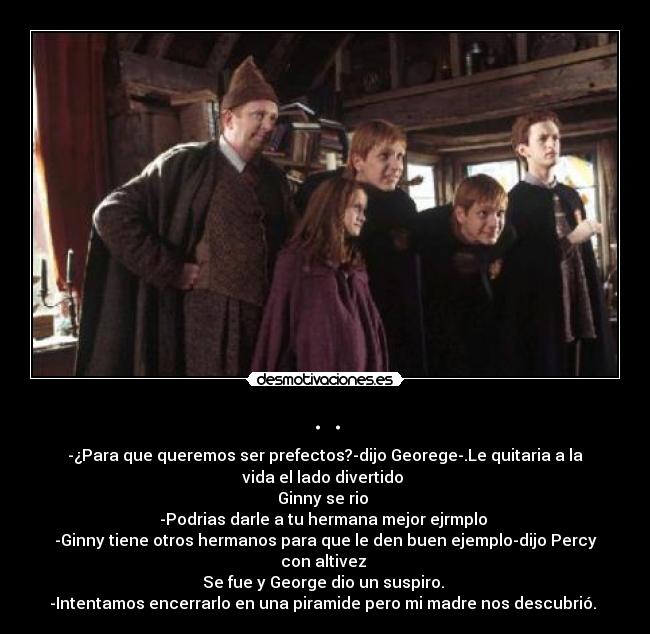 . . - -¿Para que queremos ser prefectos?-dijo Georege-.Le quitaria a la
vida el lado divertido
Ginny se rio
-Podrias darle a tu hermana mejor ejrmplo
-Ginny tiene otros hermanos para que le den buen ejemplo-dijo Percy
con altivez
Se fue y George dio un suspiro.
-Intentamos encerrarlo en una piramide pero mi madre nos descubrió.