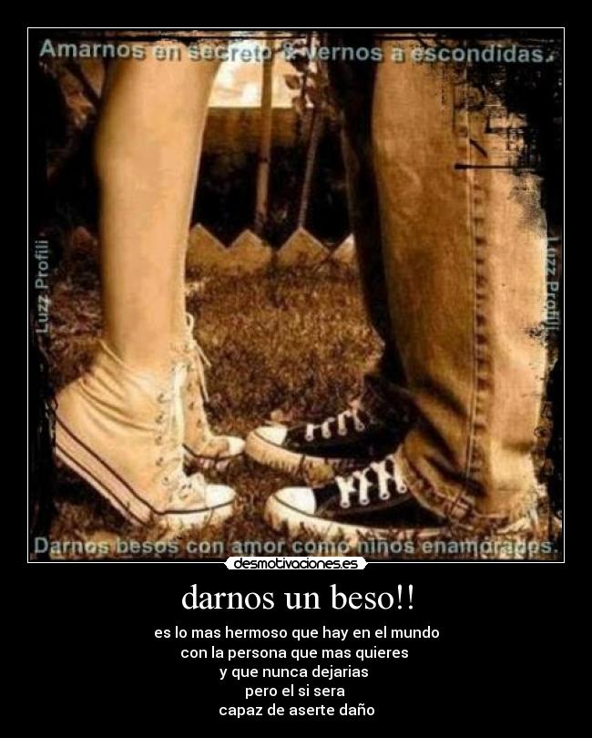darnos un beso!! - es lo mas hermoso que hay en el mundo
con la persona que mas quieres
y que nunca dejarias
pero el si sera
capaz de aserte daño