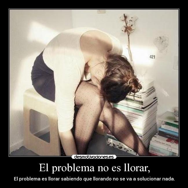 El problema no es llorar, - El problema es llorar sabiendo que llorando no se va a solucionar nada.