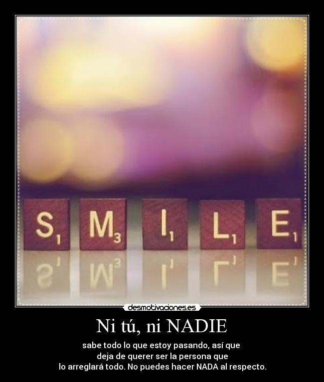 Ni tú, ni NADIE - sabe todo lo que estoy pasando, así que
deja de querer ser la persona que
lo arreglará todo. No puedes hacer NADA al respecto.