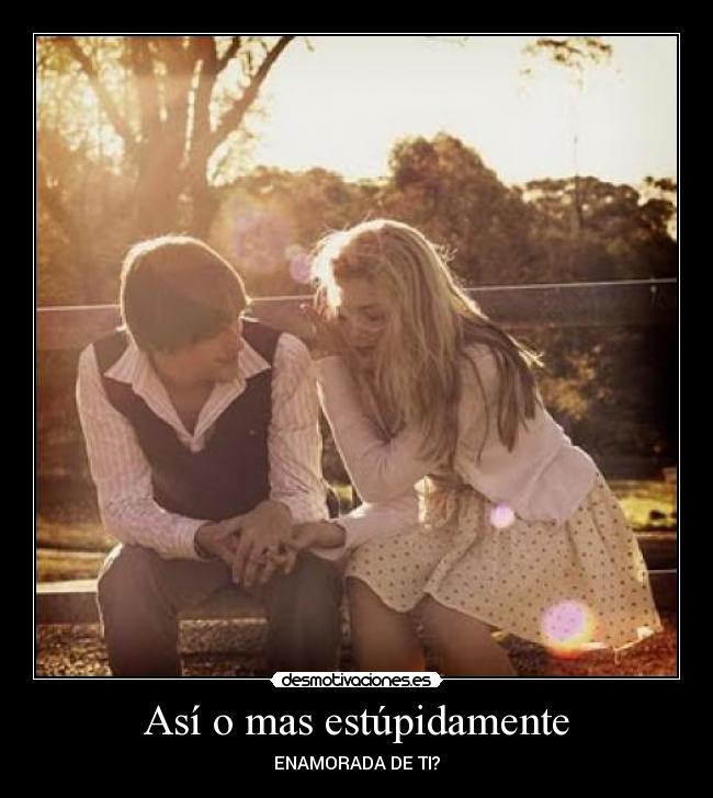Así o mas estúpidamente - ENAMORADA DE TI?