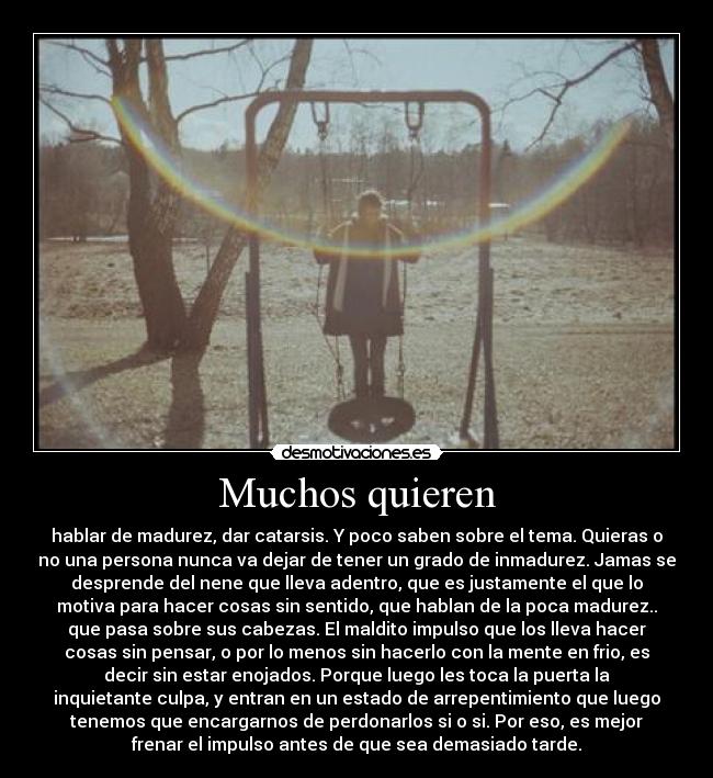 Muchos quieren - hablar de madurez, dar catarsis. Y poco saben sobre el tema. Quieras o
no una persona nunca va dejar de tener un grado de inmadurez. Jamas se
desprende del nene que lleva adentro, que es justamente el que lo
motiva para hacer cosas sin sentido, que hablan de la poca madurez..
que pasa sobre sus cabezas. El maldito impulso que los lleva hacer
cosas sin pensar, o por lo menos sin hacerlo con la mente en frio, es
decir sin estar enojados. Porque luego les toca la puerta la
inquietante culpa, y entran en un estado de arrepentimiento que luego
tenemos que encargarnos de perdonarlos si o si. Por eso, es mejor
frenar el impulso antes de que sea demasiado tarde.