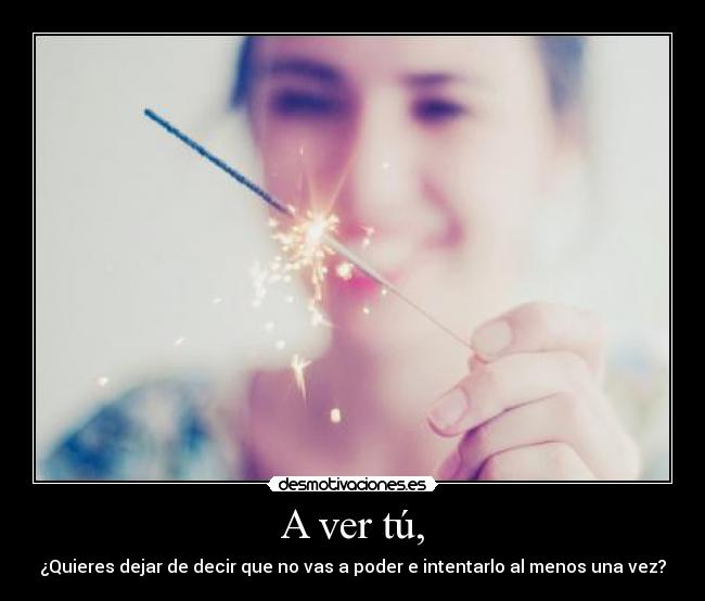 A ver tú, - ¿Quieres dejar de decir que no vas a poder e intentarlo al menos una vez?