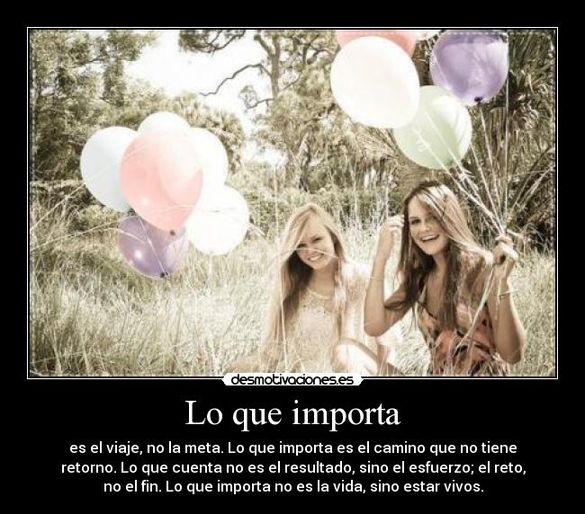 Lo que importa - es el viaje, no la meta. Lo que importa es el camino que no tiene
retorno. Lo que cuenta no es el resultado, sino el esfuerzo; el reto,
no el fin. Lo que importa no es la vida, sino estar vivos.