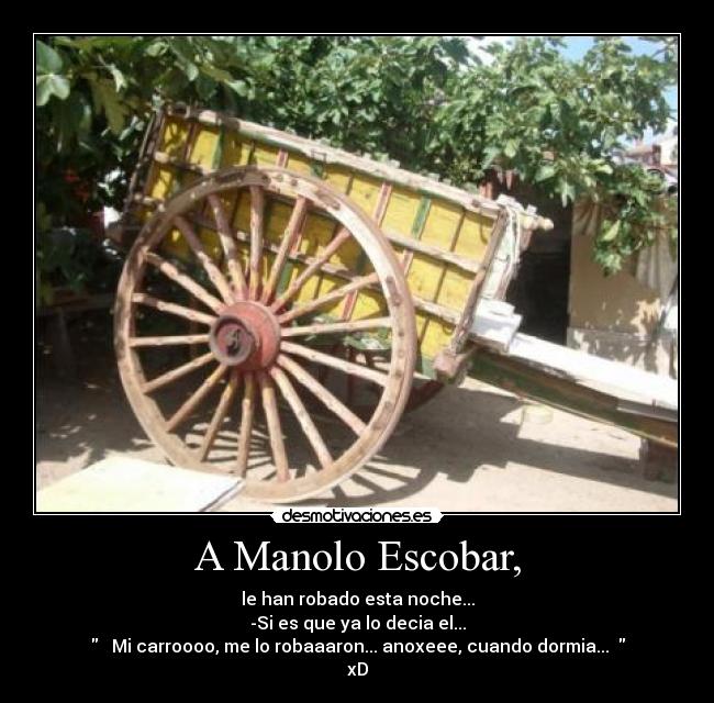 A Manolo Escobar, - le han robado esta noche...
-Si es que ya lo decia el...
♪♫ Mi carroooo, me lo robaaaron... anoxeee, cuando dormia...♪♫
xD