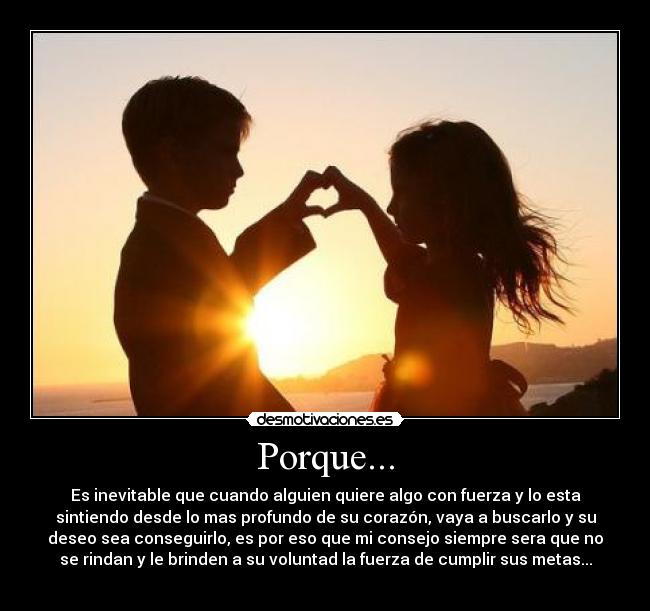 Porque... - Es inevitable que cuando alguien quiere algo con fuerza y lo esta
sintiendo desde lo mas profundo de su corazón, vaya a buscarlo y su
deseo sea conseguirlo, es por eso que mi consejo siempre sera que no
se rindan y le brinden a su voluntad la fuerza de cumplir sus metas...