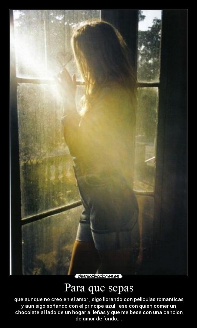 Para que sepas - que aunque no creo en el amor , sigo llorando con peliculas romanticas
y aun sigo soñando con el principe azul , ese con quien comer un
chocolate al lado de un hogar a  leñas y que me bese con una cancion
de amor de fondo....♥