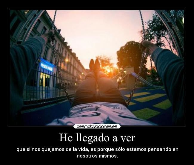 He llegado a ver - que si nos quejamos de la vida, es porque sólo estamos pensando en
nosotros mismos.