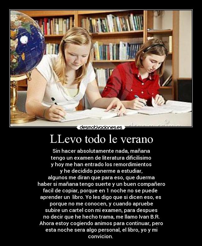 LLevo todo le verano - Sin hacer absolutamente nada, mañana
tengo un examen de literatura dificilisimo
y hoy me han entrado los remordimientos
y he decidido ponerme a estudiar,
algunos me diran que para eso, que duerma
haber si mañana tengo suerte y un buen compañero
facil de copiar, porque en 1 noche no se puede
aprender un libro. Yo les digo que si dicen eso, es
porque no me conocen, y cuando apruebe
subire un cartel con mi examen, para despues
no decir que he hecho trama, me llamo Ivan B.R.
Ahora estoy cogiendo animos para continuar, pero
esta noche sera algo personal, el libro, yo y mi
convicion.