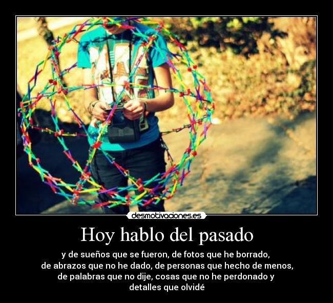 Hoy hablo del pasado - y de sueños que se fueron, de fotos que he borrado,
de abrazos que no he dado, de personas que hecho de menos,
de palabras que no dije, cosas que no he perdonado y
detalles que olvidé