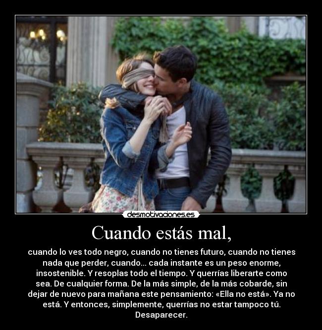 Cuando estás mal, - cuando lo ves todo negro, cuando no tienes futuro, cuando no tienes
nada que perder, cuando... cada instante es un peso enorme,
insostenible. Y resoplas todo el tiempo. Y querrías liberarte como
sea. De cualquier forma. De la más simple, de la más cobarde, sin
dejar de nuevo para mañana este pensamiento: «Ella no está». Ya no
está. Y entonces, simplemente, querrías no estar tampoco tú.
Desaparecer.