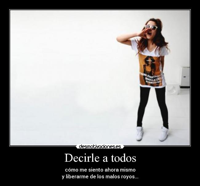 Decirle a todos - cómo me siento ahora mismo
y liberarme de los malos royos...