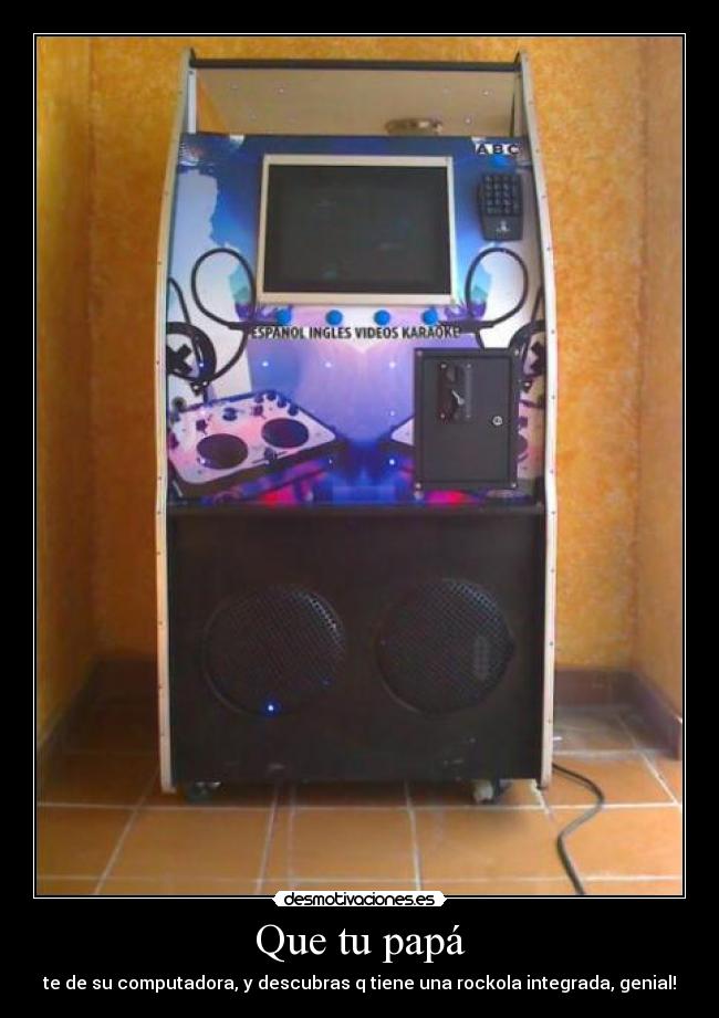 Que tu papá - te de su computadora, y descubras q tiene una rockola integrada, genial!