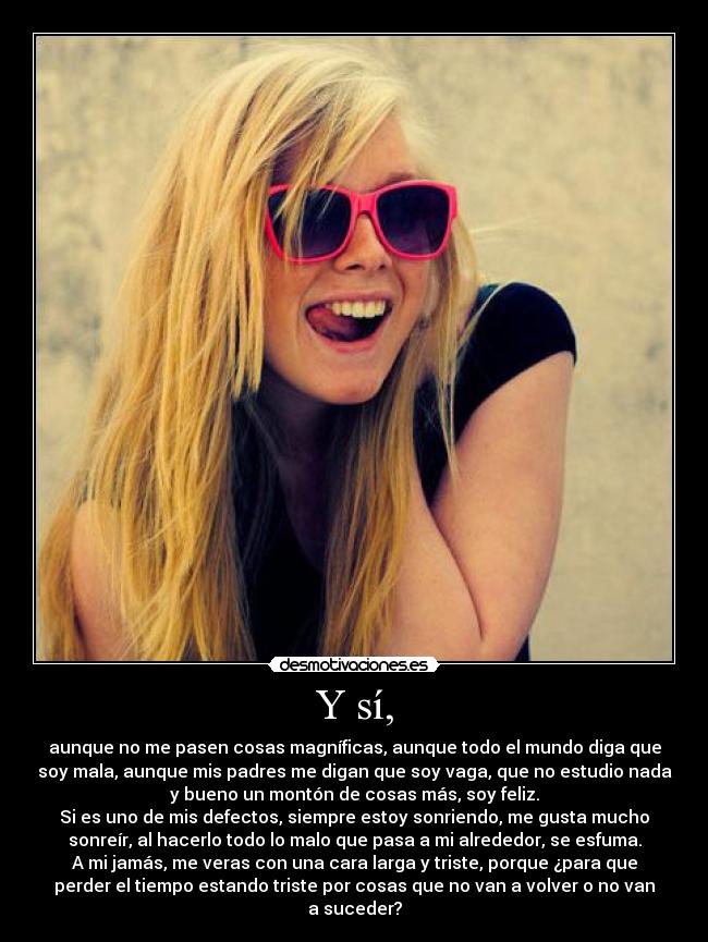 Y sí, - aunque no me pasen cosas magníficas, aunque todo el mundo diga que
soy mala, aunque mis padres me digan que soy vaga, que no estudio nada
y bueno un montón de cosas más, soy feliz.
Si es uno de mis defectos, siempre estoy sonriendo, me gusta mucho
sonreír, al hacerlo todo lo malo que pasa a mi alrededor, se esfuma.
A mi jamás, me veras con una cara larga y triste, porque ¿para que
perder el tiempo estando triste por cosas que no van a volver o no van
a suceder?