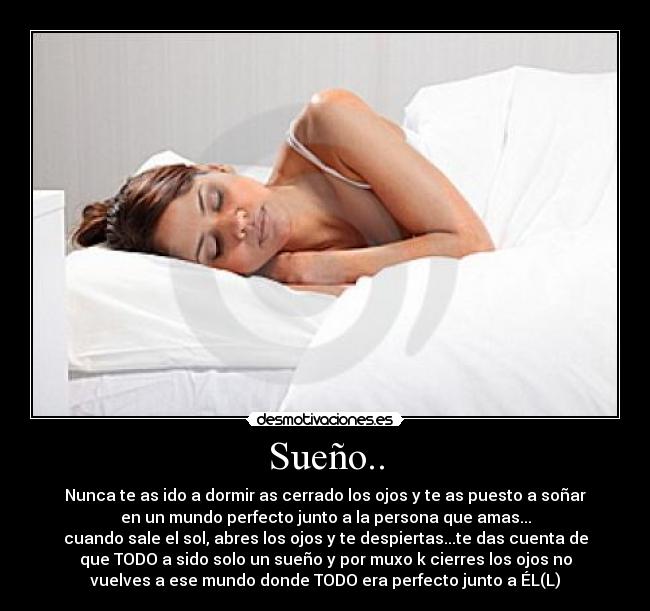 Sueño.. - Nunca te as ido a dormir as cerrado los ojos y te as puesto a soñar
en un mundo perfecto junto a la persona que amas...
cuando sale el sol, abres los ojos y te despiertas...te das cuenta de
que TODO a sido solo un sueño y por muxo k cierres los ojos no
vuelves a ese mundo donde TODO era perfecto junto a ÉL(L)