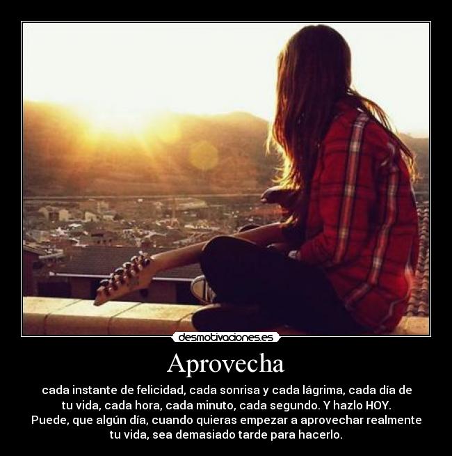 Aprovecha - cada instante de felicidad, cada sonrisa y cada lágrima, cada día de
tu vida, cada hora, cada minuto, cada segundo. Y hazlo HOY.
Puede, que algún día, cuando quieras empezar a aprovechar realmente
tu vida, sea demasiado tarde para hacerlo.