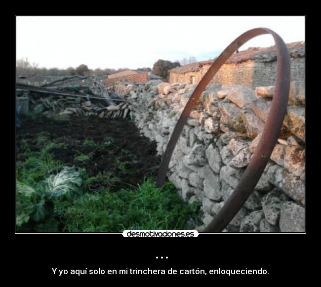 ... - Y yo aquí solo en mi trinchera de cartón, enloqueciendo.