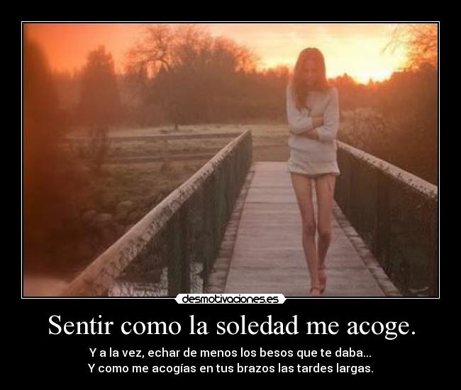 Sentir como la soledad me acoge. - Y a la vez, echar de menos los besos que te daba...
Y como me acogías en tus brazos las tardes largas.