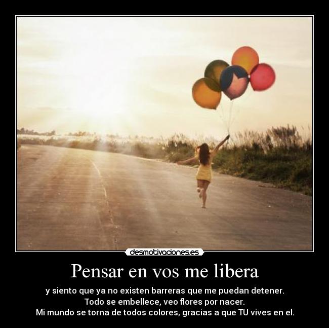 Pensar en vos me libera - y siento que ya no existen barreras que me puedan detener.
Todo se embellece, veo flores por nacer.
Mi mundo se torna de todos colores, gracias a que TU vives en el.