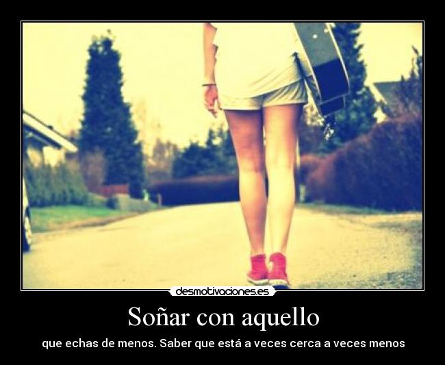 Soñar con aquello - que echas de menos. Saber que está a veces cerca a veces menos