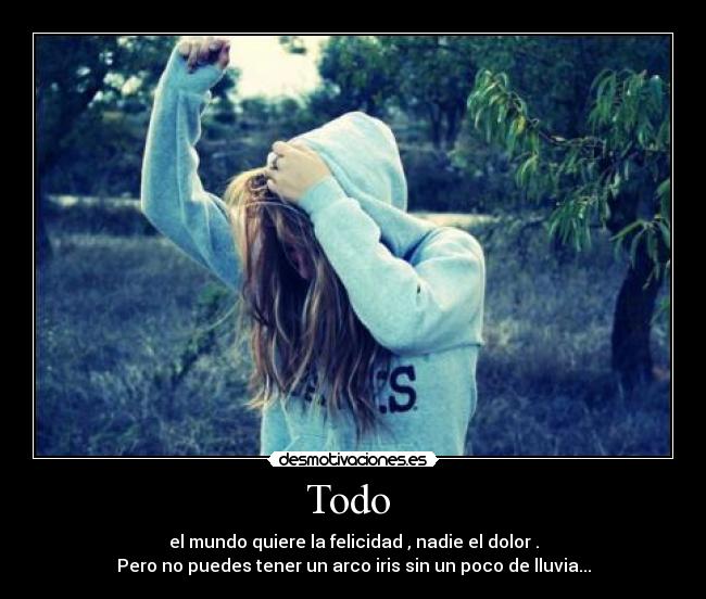 Todo  - el mundo quiere la felicidad , nadie el dolor .
Pero no puedes tener un arco iris sin un poco de lluvia...