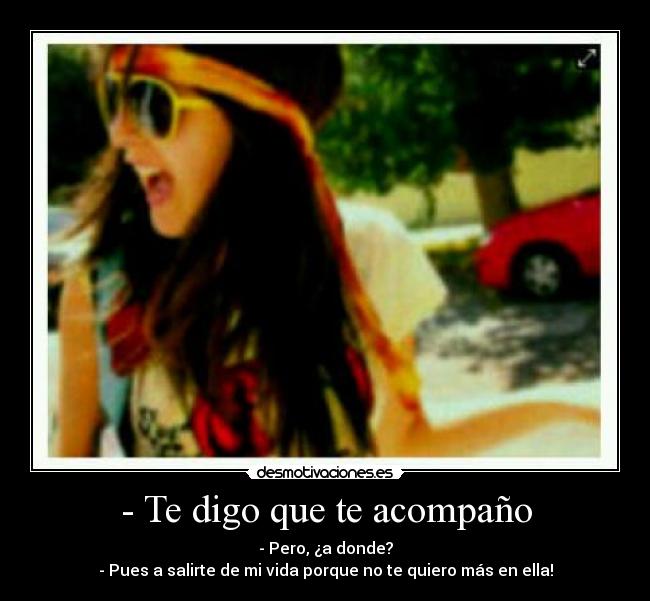 - Te digo que te acompaño - - Pero, ¿a donde?
- Pues a salirte de mi vida porque no te quiero más en ella!