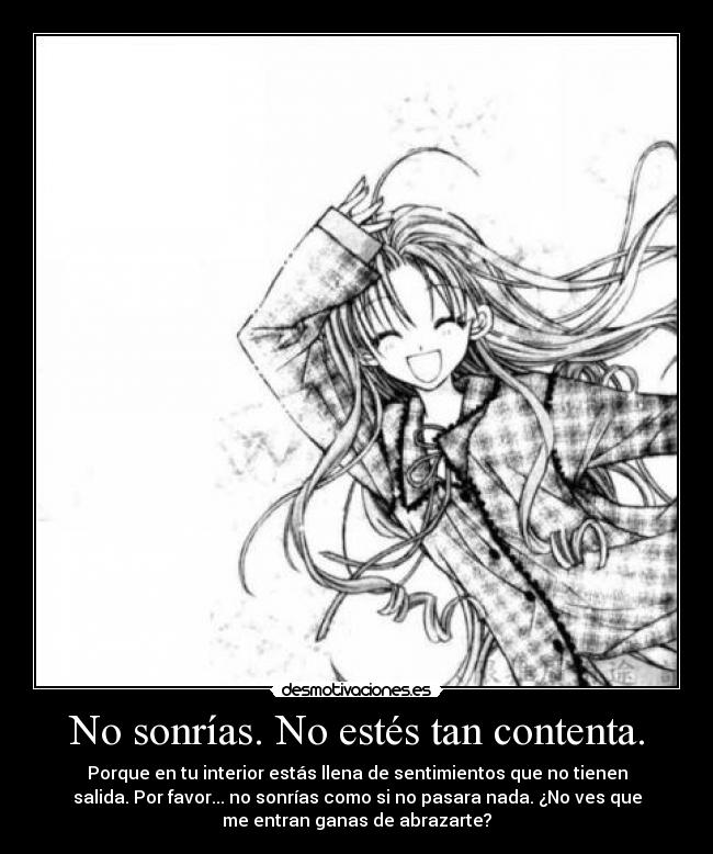 No sonrías. No estés tan contenta. - Porque en tu interior estás llena de sentimientos que no tienen
salida. Por favor... no sonrías como si no pasara nada. ¿No ves que
me entran ganas de abrazarte?