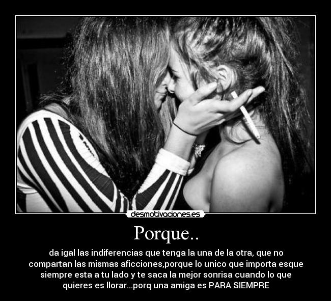 Porque.. - da igal las indiferencias que tenga la una de la otra, que no
compartan las mismas aficciones,porque lo unico que importa esque
siempre esta a tu lado y te saca la mejor sonrisa cuando lo que
quieres es llorar...porq una amiga es PARA SIEMPRE