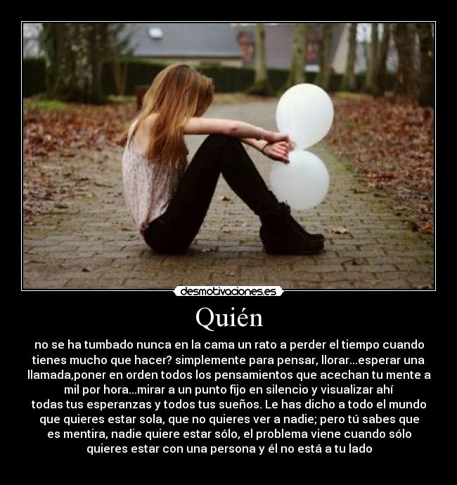 Quién - no se ha tumbado nunca en la cama un rato a perder el tiempo cuando
tienes mucho que hacer? simplemente para pensar, llorar...esperar una
llamada,poner en orden todos los pensamientos que acechan tu mente a
mil por hora...mirar a un punto fijo en silencio y visualizar ahí
todas tus esperanzas y todos tus sueños. Le has dicho a todo el mundo
que quieres estar sola, que no quieres ver a nadie; pero tú sabes que
es mentira, nadie quiere estar sólo, el problema viene cuando sólo
quieres estar con una persona y él no está a tu lado

