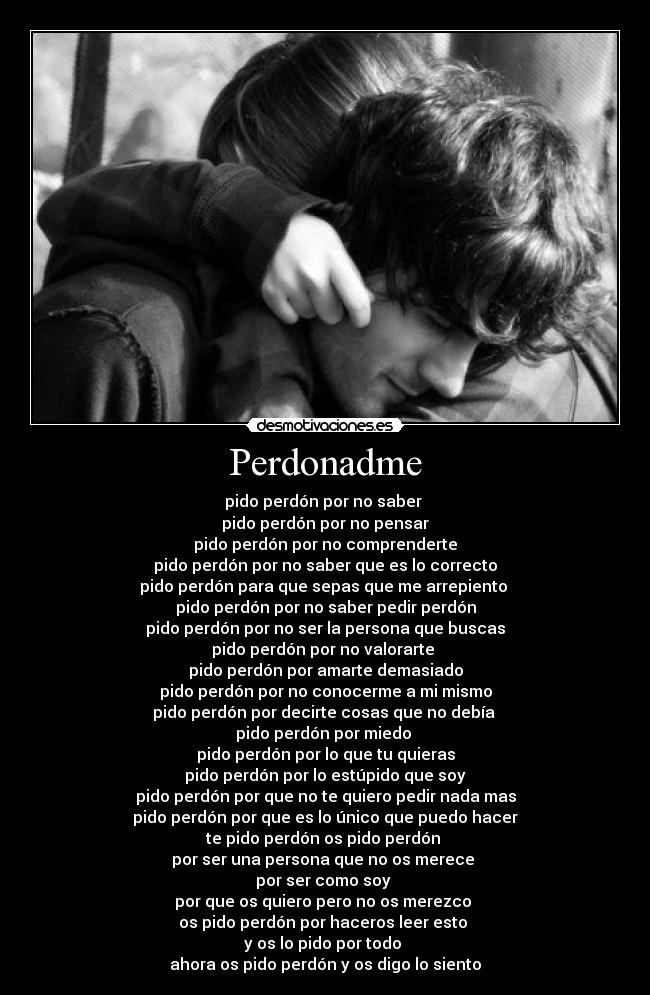 Perdonadme - pido perdón por no saber 
pido perdón por no pensar
pido perdón por no comprenderte
pido perdón por no saber que es lo correcto
pido perdón para que sepas que me arrepiento 
pido perdón por no saber pedir perdón
pido perdón por no ser la persona que buscas
pido perdón por no valorarte 
pido perdón por amarte demasiado
pido perdón por no conocerme a mi mismo
pido perdón por decirte cosas que no debía 
pido perdón por miedo 
pido perdón por lo que tu quieras
pido perdón por lo estúpido que soy
pido perdón por que no te quiero pedir nada mas
pido perdón por que es lo único que puedo hacer
te pido perdón os pido perdón 
por ser una persona que no os merece 
por ser como soy 
por que os quiero pero no os merezco 
os pido perdón por haceros leer esto 
y os lo pido por todo 
ahora os pido perdón y os digo lo siento