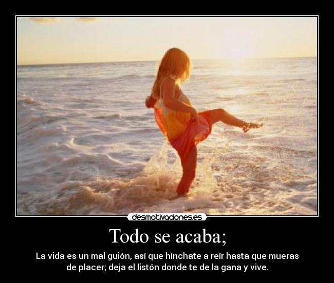 Todo se acaba; - La vida es un mal guión, así que hínchate a reír hasta que mueras
de placer; deja el listón donde te de la gana y vive.