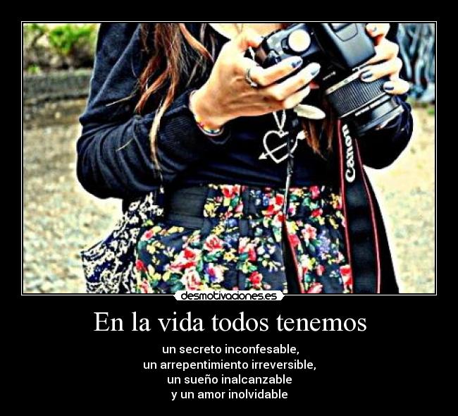 En la vida todos tenemos -  un secreto inconfesable,
un arrepentimiento irreversible,
un sueño inalcanzable
y un amor inolvidable