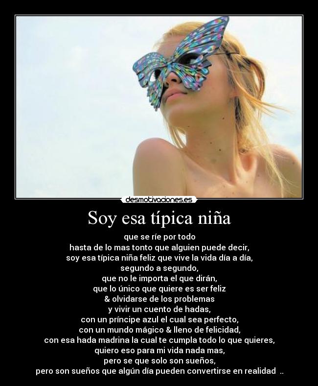 Soy esa típica niña - que se ríe por todo
hasta de lo mas tonto que alguien puede decir,
soy esa típica niña feliz que vive la vida día a día,
segundo a segundo,
que no le importa el que dirán,
que lo único que quiere es ser feliz
& olvidarse de los problemas
y vivir un cuento de hadas,
con un príncipe azul el cual sea perfecto,
con un mundo mágico & lleno de felicidad,
con esa hada madrina la cual te cumpla todo lo que quieres,
quiero eso para mi vida nada mas,
pero se que solo son sueños,
pero son sueños que algún día pueden convertirse en realidad ♥..