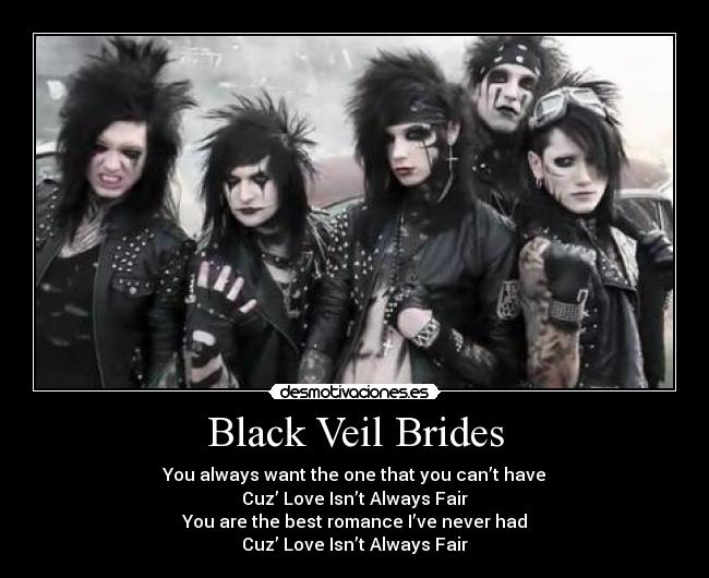 Black Veil Brides - You always want the one that you can’t have
Cuz’ Love Isn’t Always Fair
You are the best romance I’ve never had
Cuz’ Love Isn’t Always Fair