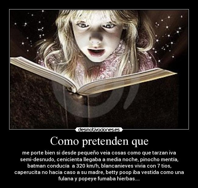 Como pretenden que - me porte bien si desde pequeño veia cosas como que tarzan iva
semi-desnudo, cenicienta llegaba a media noche, pinocho mentía,
batman conducía  a 320 km/h, blancanieves vivia con 7 tios,
caperucita no hacia caso a su madre, betty poop iba vestida como una
fulana y popeye fumaba hierbas....