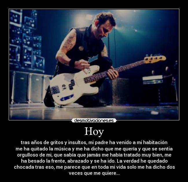 Hoy - tras años de gritos y insultos, mi padre ha venido a mi habitación
me ha quitado la música y me ha dicho que me quería y que se sentia
orgulloso de mi, que sabía que jamás me había tratado muy bien, me
ha besado la frente, abrazado y se ha ido. La verdad he quedado
chocada tras eso, me parece que en toda mi vida solo me ha dicho dos
veces que me quiere...