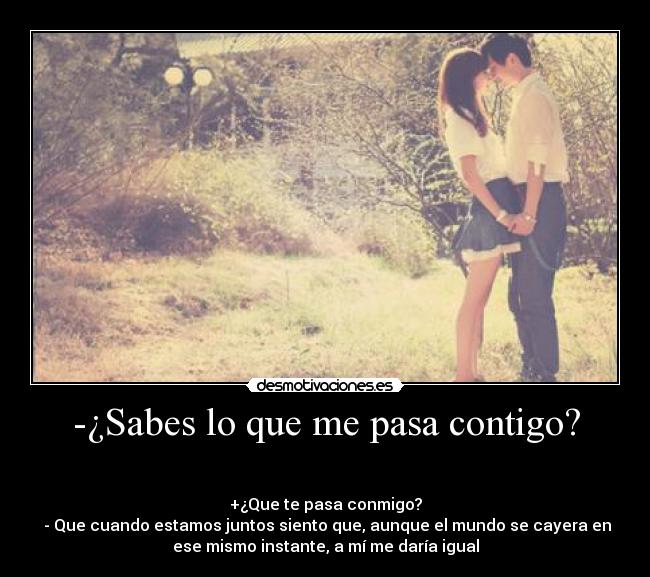 -¿Sabes lo que me pasa contigo? -                                                                       
                                      
+¿Que te pasa conmigo?
 - Que cuando estamos juntos siento que, aunque el mundo se cayera en
ese mismo instante, a mí me daría igual