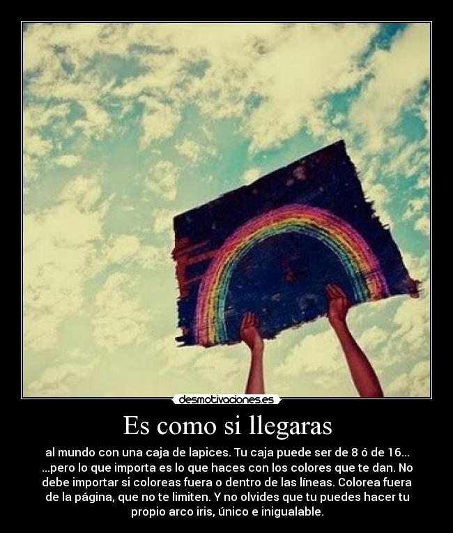 Es como si llegaras - al mundo con una caja de lapices. Tu caja puede ser de 8 ó de 16...
...pero lo que importa es lo que haces con los colores que te dan. No
debe importar si coloreas fuera o dentro de las líneas. Colorea fuera
de la página, que no te limiten. Y no olvides que tu puedes hacer tu
propio arco iris, único e inigualable.