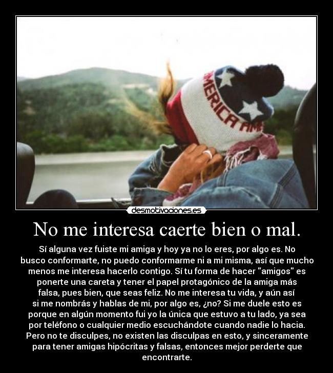 No me interesa caerte bien o mal. - Sí alguna vez fuiste mi amiga y hoy ya no lo eres, por algo es. No
busco conformarte, no puedo conformarme ni a mi misma, así que mucho
menos me interesa hacerlo contigo. Sí tu forma de hacer amigos es
ponerte una careta y tener el papel protagónico de la amiga más
falsa, pues bien, que seas feliz. No me interesa tu vida, y aún así
si me nombrás y hablas de mi, por algo es, ¿no? Si me duele esto es
porque en algún momento fui yo la única que estuvo a tu lado, ya sea
por teléfono o cualquier medio escuchándote cuando nadie lo hacia.
Pero no te disculpes, no existen las disculpas en esto, y sinceramente
para tener amigas hipócritas y falsas, entonces mejor perderte que
encontrarte.