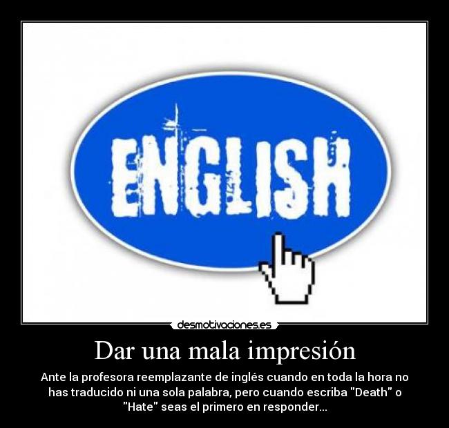 Dar una mala impresión - Ante la profesora reemplazante de inglés cuando en toda la hora no
has traducido ni una sola palabra, pero cuando escriba Death o
Hate seas el primero en responder...