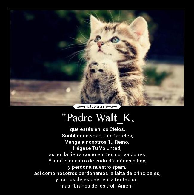 Padre Walt_K, - que estás en los Cielos,
Santificado sean Tus Carteles,
Venga a nosotros Tu Reino,
Hágase Tu Voluntad,
así en la tierra como en Desmotivaciones.
El cartel nuestro de cada día dánoslo hoy,
y perdona nuestro spam,
así como nosotros perdonamos la falta de principales,
y no nos dejes caer en la tentación,
mas líbranos de los troll. Amén.