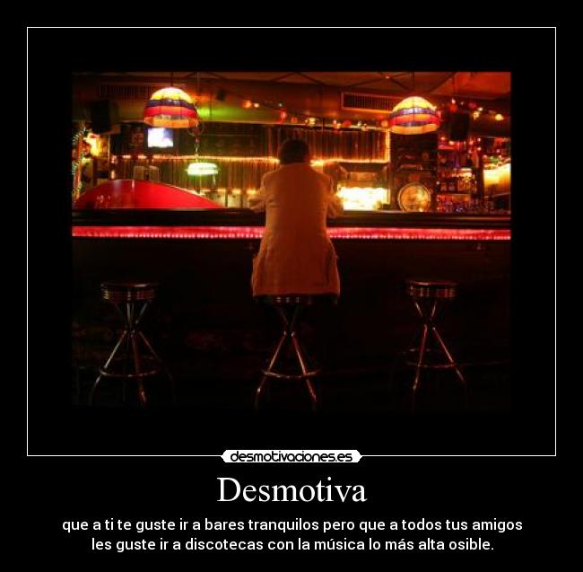 Desmotiva - que a ti te guste ir a bares tranquilos pero que a todos tus amigos
les guste ir a discotecas con la música lo más alta osible.