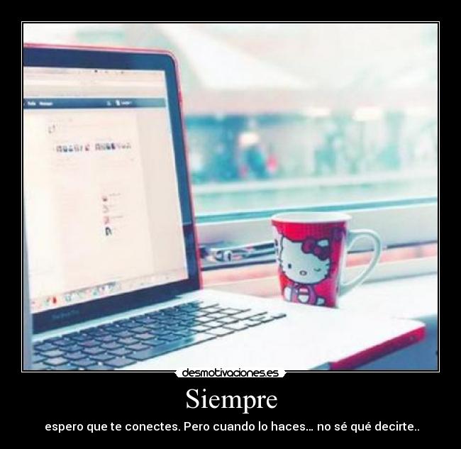 Siempre -  espero que te conectes. Pero cuando lo haces… no sé qué decirte..